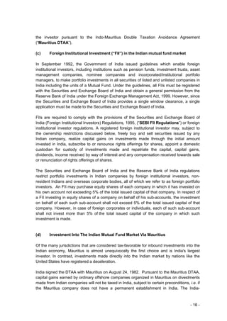 the investor pursuant to the Indo-Mauritius Double Taxation Avoidance Agreement
(“Mauritius DTAA”).

(c)     Foreign Institutional Investment (“FII”) in the Indian mutual fund market

In September 1992, the Government of India issued guidelines which enable foreign
institutional investors, including institutions such as pension funds, investment trusts, asset
management companies, nominee companies and incorporated/institutional portfolio
managers, to make portfolio investments in all securities of listed and unlisted companies in
India including the units of a Mutual Fund. Under the guidelines, all FIIs must be registered
with the Securities and Exchange Board of India and obtain a general permission from the
Reserve Bank of India under the Foreign Exchange Management Act, 1999. However, since
the Securities and Exchange Board of India provides a single window clearance, a single
application must be made to the Securities and Exchange Board of India.

FIIs are required to comply with the provisions of the Securities and Exchange Board of
India (Foreign Institutional Investors) Regulations, 1995, (“SEBI FII Regulations”) or foreign
institutional investor regulations. A registered foreign institutional investor may, subject to
the ownership restrictions discussed below, freely buy and sell securities issued by any
Indian company, realize capital gains on investments made through the initial amount
invested in India, subscribe to or renounce rights offerings for shares, appoint a domestic
custodian for custody of investments made and repatriate the capital, capital gains,
dividends, income received by way of interest and any compensation received towards sale
or renunciation of rights offerings of shares.

The Securities and Exchange Board of India and the Reserve Bank of India regulations
restrict portfolio investments in Indian companies by foreign institutional investors, non-
resident Indians and overseas corporate bodies, all of which we refer to as foreign portfolio
investors. An FII may purchase equity shares of each company in which it has invested on
his own account not exceeding 5% of the total issued capital of that company. In respect of
a FII investing in equity shares of a company on behalf of his sub-accounts, the investment
on behalf of each such sub-account shall not exceed 5% of the total issued capital of that
company. However, in case of foreign corporates or individuals, each of such sub-account
shall not invest more than 5% of the total issued capital of the company in which such
investment is made.


(d)     Investment Into The Indian Mutual Fund Market Via Mauritius

Of the many jurisdictions that are considered tax-favorable for inbound investments into the
Indian economy, Mauritius is almost unequivocally the first choice and is India's largest
investor. In contrast, investments made directly into the Indian market by nations like the
United States have registered a deceleration.

India signed the DTAA with Mauritius on August 24, 1982. Pursuant to the Mauritius DTAA,
capital gains earned by ordinary offshore companies organized in Mauritius on divestments
made from Indian companies will not be taxed in India, subject to certain preconditions, i.e. if
the Mauritius company does not have a permanent establishment in India. The India-



                                                                                          - 16 -
 