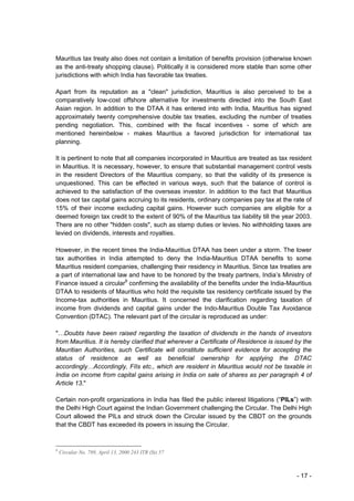 Mauritius tax treaty also does not contain a limitation of benefits provision (otherwise known
as the anti-treaty shopping clause). Politically it is considered more stable than some other
jurisdictions with which India has favorable tax treaties.

Apart from its reputation as a "clean" jurisdiction, Mauritius is also perceived to be a
comparatively low-cost offshore alternative for investments directed into the South East
Asian region. In addition to the DTAA it has entered into with India, Mauritius has signed
approximately twenty comprehensive double tax treaties, excluding the number of treaties
pending negotiation. This, combined with the fiscal incentives - some of which are
mentioned hereinbelow - makes Mauritius a favored jurisdiction for international tax
planning.

It is pertinent to note that all companies incorporated in Mauritius are treated as tax resident
in Mauritius. It is necessary, however, to ensure that substantial management control vests
in the resident Directors of the Mauritius company, so that the validity of its presence is
unquestioned. This can be effected in various ways, such that the balance of control is
achieved to the satisfaction of the overseas investor. In addition to the fact that Mauritius
does not tax capital gains accruing to its residents, ordinary companies pay tax at the rate of
15% of their income excluding capital gains. However such companies are eligible for a
deemed foreign tax credit to the extent of 90% of the Mauritius tax liability till the year 2003.
There are no other "hidden costs", such as stamp duties or levies. No withholding taxes are
levied on dividends, interests and royalties.

However, in the recent times the India-Mauritius DTAA has been under a storm. The lower
tax authorities in India attempted to deny the India-Mauritius DTAA benefits to some
Mauritius resident companies, challenging their residency in Mauritius. Since tax treaties are
a part of international law and have to be honored by the treaty partners, India’s Ministry of
Finance issued a circular9 confirming the availability of the benefits under the India-Mauritius
DTAA to residents of Mauritius who hold the requisite tax residency certificate issued by the
Income-tax authorities in Mauritius. It concerned the clarification regarding taxation of
income from dividends and capital gains under the Indo-Mauritius Double Tax Avoidance
Convention (DTAC). The relevant part of the circular is reproduced as under:

"…Doubts have been raised regarding the taxation of dividends in the hands of investors
from Mauritius. It is hereby clarified that wherever a Certificate of Residence is issued by the
Mauritian Authorities, such Certificate will constitute sufficient evidence for accepting the
status of residence as well as beneficial ownership for applying the DTAC
accordingly…Accordingly, FIIs etc., which are resident in Mauritius would not be taxable in
India on income from capital gains arising in India on sale of shares as per paragraph 4 of
Article 13."

Certain non-profit organizations in India has filed the public interest litigations (“PILs”) with
the Delhi High Court against the Indian Government challenging the Circular. The Delhi High
Court allowed the PILs and struck down the Circular issued by the CBDT on the grounds
that the CBDT has exceeded its powers in issuing the Circular.


9
    Circular No. 789, April 13, 2000 243 ITR (St) 57



                                                                                           - 17 -
 
