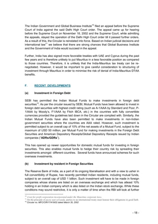 The Indian Government and Global Business Institute10 filed an appeal before the Supreme
Court of India against the said Delhi High Court order. The appeal came up for hearing
before the Supreme Court on November 18, 2002 and the Supreme Court, while admitting
the appeals, stayed the operation of the Delhi High Court order till it passed further orders.
As a result of this, the Circular is reinstated into force. Based on Indian judicial decisions and
international law11 we believe that there are strong chances that Global Business Institute
and the Government of India would succeed in the appeal.

Further, India has also signed more favorable treaties with UAE and Cyprus during the past
few years and is therefore unlikely to put Mauritius in a less favorable position as compared
to those countries. Therefore, it is unlikely that the India-Mauritius tax treaty can be re-
negotiated. However, it would be important to give careful consideration to structuring of
investment through Mauritius in order to minimise the risk of denial of India-Mauritius DTAA
benefits.


F.          RECENT DEVELOPMENTS

(a)         Investment in Foreign Debt

SEBI has permitted the Indian Mutual Funds to make investments in foreign debt
securities12. As per the circular issued by SEBI, Mutual Funds have been allowed to invest in
foreign debt securities with highest credit rating (such as A-1/AAA by Standard and Poor, P-
1/AAA by Moody’s, F1/AAA by Fitch IBCA, etc.) in the countries with fully convertible
currencies provided the guidelines laid down in the Circular are complied with. Similarly, the
Indian Mutual Funds have also been permitted to make investments in non-Indian
government securities where the countries are AAA rated. However, such investment is
permitted subject to an overall cap of 10% of the net assets of a Mutual Fund, subject to the
maximum of USD 50 million, per Mutual Fund for making investments in the Foreign Debt
Securities and American Depository Receipts/Global Depository Receipts issued by Indian
companies (“ADRs/GDRs”).

This has opened up newer opportunities for domestic mutual funds for investing in foreign
securities. This also enables mutual funds to hedge their country risk by spreading their
investments amongst different countries. Several funds have announced schemes for such
overseas investments.

(b)         Investment by resident in Foreign Securities

The Reserve Bank of India, as a part of its ongoing liberalisation and with a view to usher in
full convertibility of Rupee, has recently permitted Indian residents, including mutual funds,
subject to an overall cap of USD 1 billion. Such investment will have to be made in foreign
companies whose shares are listed on an overseas exchange and which has atleast 10%
holding in an Indian company which is also listed on the Indian stock exchange. While these
conditions may sound restrictive, it is only a matter of time when the RBI will look at further

10
     A not for profit corporation incorporated under the Mauritius corporate laws.
11
     On the principle of pacta sunt servanda, parties to an international treaty must honour their obligations in good faith.
12
     Circular no. MFC/CIR/17/419/02 dated March 30, 2002



                                                                                                                      - 18 -
 
