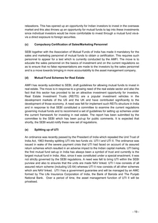 relaxations. This has opened up an opportunity for Indian investors to invest in the overseas
market and this also throws up an opportunity for mutual funds to tap into these investments
since individual investors would be more comfortable to invest through a mutual fund vis-à-
vis a direct exposure to foreign securities.

(c)    Compulsory Certification of Sales/Marketing Personnel

SEBI together with the Association of Mutual Funds of India has made it mandatory for the
sales and marketing personnel of mutual funds to obtain a certification. This requires such
personnel to appear for a test which is currently conducted by the AMFI. The move is to
educate the sales personnel on the basics of investment and on the current regulations so
as to ensure that no false representations are made to the investors by the sales personnel
and is a move towards bringing in more accountability to the asset management company.

(d)    Mutual Fund Schemes for Real Estate

AMFI has recently submitted to SEBI, draft guidelines for allowing mutual funds to invest in
real estate. The move is in response to a growing need of the real estate sector and also the
fact that this sector has provided to be an attractive investment opportunity for investors.
Real Estate Investment Trusts (REITS) are a popular investment vehicles in the
development markets of the US and the UK and have contributed significantly to the
development of those economy. A need was felt for implement such REITs structure in India
and in response to that SEBI constituted a committee to examine the current regulations
governing mutual funds and to recommend a set of guidelines for setting up schemes under
the current framework for investing in real estate. The report has been submitted by the
committee to the SEBI which has been put-up for public comments. It is expected that
shortly, the SEBI would notify these new set of regulations.

(e)    Splitting up of UTI

An ordinance was recently passed by the President of India which repealed the Unit Trust of
India Act, 1963 thereby splitting UTI into two funds viz. UTI I and UTI II. The ordinance was
issued in wake of the severe payment crisis that UTI had faced on account of its assured
return schemes which resulted in an adverse impact to the Indian capital markets. UTI being
the first mutual fund set-up in India has always been a symbol of trust and currently is the
largest mutual fund in India. Also, since it was constituted under a special enactment, it was
not strictly governed by the SEBI regulations. A need was felt to bring UTI within the SEBI
purview and also to ensures that the units are made NAV linked. UTI I now consists of all
assured return scheme (including US 64) whereas UTI II now consists of all other schemes
which are NAV linked. UTI I has a government guarantee and will be managed by an AMC
formed by The Life Insurance Corporation of India, the Bank of Baroda and The Punjab
National Bank. Over a period of time, the asset management function of UTI II will be
privatised.




                                                                                        - 19 -
 