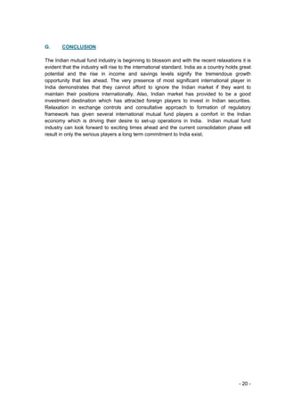 G.      CONCLUSION

The Indian mutual fund industry is beginning to blossom and with the recent relaxations it is
evident that the industry will rise to the international standard. India as a country holds great
potential and the rise in income and savings levels signify the tremendous growth
opportunity that lies ahead. The very presence of most significant international player in
India demonstrates that they cannot afford to ignore the Indian market if they want to
maintain their positions internationally. Also, Indian market has provided to be a good
investment destination which has attracted foreign players to invest in Indian securities.
Relaxation in exchange controls and consultative approach to formation of regulatory
framework has given several international mutual fund players a comfort in the Indian
economy which is driving their desire to set-up operations in India. Indian mutual fund
industry can look forward to exciting times ahead and the current consolidation phase will
result in only the serious players a long term commitment to India exist.




                                                                                           - 20 -
 