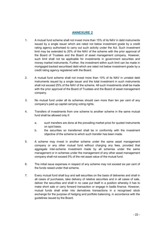 ANNEXURE 2

1.   A mutual fund scheme shall not invest more than 15% of its NAV in debt instruments
     issued by a single issuer which are rated not below investment grade by a credit
     rating agency authorised to carry out such activity under the Act. Such investment
     limit may be extended to 20% of the NAV of the scheme with the prior approval of
     the Board of Trustees and the Board of asset management company. However,
     such limit shall not be applicable for investments in government securities and
     money market instruments. Further, the investment within such limit can be made in
     mortgaged backed securitised debt which are rated not below investment grade by a
     credit rating agency registered with the Board.

2.   A mutual fund scheme shall not invest more than 10% of its NAV in unrated debt
     instruments issued by a single issuer and the total investment in such instruments
     shall not exceed 25% of the NAV of the scheme. All such investments shall be made
     with the prior approval of the Board of Trustees and the Board of asset management
     company.

3.   No mutual fund under all its schemes should own more than ten per cent of any
     company's paid up capital carrying voting rights.

4.   Transfers of investments from one scheme to another scheme in the same mutual
     fund shall be allowed only if:

     a.     such transfers are done at the prevailing market price for quoted instruments
            on spot basis.
     b.     the securities so transferred shall be in conformity with the investment
            objective of the scheme to which such transfer has been made.

5.   A scheme may invest in another scheme under the same asset management
     company or any other mutual fund without charging any fees, provided that
     aggregate inter-scheme investment made by all schemes under the same
     management or in schemes under the management of any other asset management
     company shall not exceed 5% of the net asset value of the mutual fund.

6.   The initial issue expenses in respect of any scheme may not exceed six per cent of
     the funds raised under that scheme.

7.   Every mutual fund shall buy and sell securities on the basis of deliveries and shall in
     all cases of purchases, take delivery of relative securities and in all cases of sale,
     deliver the securities and shall in no case put itself in a position whereby it has to
     make short sale or carry forward transaction or engage in badla finance. However,
     mutual funds shall enter into derivatives transactions in a recognised stock
     exchange for the purpose of hedging and portfolio balancing, in accordance with the
     guidelines issued by the Board.




                                                                                      - 22 -
 