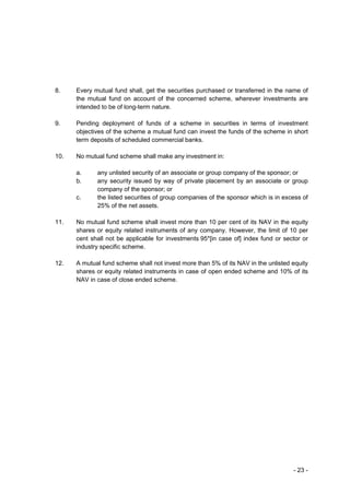 8.    Every mutual fund shall, get the securities purchased or transferred in the name of
      the mutual fund on account of the concerned scheme, wherever investments are
      intended to be of long-term nature.

9.    Pending deployment of funds of a scheme in securities in terms of investment
      objectives of the scheme a mutual fund can invest the funds of the scheme in short
      term deposits of scheduled commercial banks.

10.   No mutual fund scheme shall make any investment in:

      a.     any unlisted security of an associate or group company of the sponsor; or
      b.     any security issued by way of private placement by an associate or group
             company of the sponsor; or
      c.     the listed securities of group companies of the sponsor which is in excess of
             25% of the net assets.

11.   No mutual fund scheme shall invest more than 10 per cent of its NAV in the equity
      shares or equity related instruments of any company. However, the limit of 10 per
      cent shall not be applicable for investments 95*[in case of] index fund or sector or
      industry specific scheme.

12.   A mutual fund scheme shall not invest more than 5% of its NAV in the unlisted equity
      shares or equity related instruments in case of open ended scheme and 10% of its
      NAV in case of close ended scheme.




                                                                                    - 23 -
 