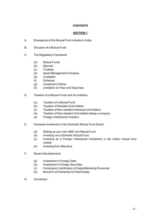 CONTENTS

                                     SECTION 1

A.   Emergence of the Mutual Fund industry in India

B.   Structure of a Mutual Fund

C.   The Regulatory Framework

     (a)    Mutual Funds
     (b)    Sponsor
     (c)    Trustees
     (d)    Asset Management Company
     (e)    Custodian
     (f)    Schemes
     (g)    Investment Criteria
     (h)    Limitation on Fees and Expenses

D.   Taxation of a Mutual Funds and its investors

     (a)    Taxation of a Mutual Fund
     (b)    Taxation of Resident Unit holders
     (c)    Taxation of Non-resident Individual Unit holders
     (d)    Taxation of Non-resident Unit holders being a company
     (e)    Foreign Institutional Investors

E.   Overseas Investment in the Domestic Mutual Fund Sector

     (a)    Setting up your own AMC and Mutual Fund
     (b)    Investing via a Domestic Mutual Fund
     (c)    Investing as a Foreign Institutional Investment in the Indian mutual fund
            market
     (d)    Investing from Mauritius

F.   Recent Developments

     (a)    Investment in Foreign Debt
     (b)    Investment in Foreign Securities
     (c)    Compulsory Certification of Sales/Marketing Personnel
     (d)    Mutual Fund Schemes for Real Estate

G.   Conclusion




                                                                                 -3-
 