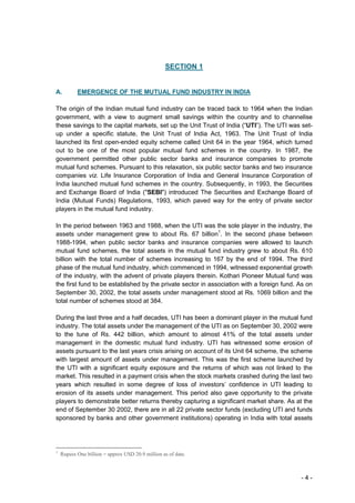 SECTION 1


A.         EMERGENCE OF THE MUTUAL FUND INDUSTRY IN INDIA

The origin of the Indian mutual fund industry can be traced back to 1964 when the Indian
government, with a view to augment small savings within the country and to channelise
these savings to the capital markets, set up the Unit Trust of India (“UTI”). The UTI was set-
up under a specific statute, the Unit Trust of India Act, 1963. The Unit Trust of India
launched its first open-ended equity scheme called Unit 64 in the year 1964, which turned
out to be one of the most popular mutual fund schemes in the country. In 1987, the
government permitted other public sector banks and insurance companies to promote
mutual fund schemes. Pursuant to this relaxation, six public sector banks and two insurance
companies viz. Life Insurance Corporation of India and General Insurance Corporation of
India launched mutual fund schemes in the country. Subsequently, in 1993, the Securities
and Exchange Board of India ("SEBI") introduced The Securities and Exchange Board of
India (Mutual Funds) Regulations, 1993, which paved way for the entry of private sector
players in the mutual fund industry.

In the period between 1963 and 1988, when the UTI was the sole player in the industry, the
assets under management grew to about Rs. 67 billion1. In the second phase between
1988-1994, when public sector banks and insurance companies were allowed to launch
mutual fund schemes, the total assets in the mutual fund industry grew to about Rs. 610
billion with the total number of schemes increasing to 167 by the end of 1994. The third
phase of the mutual fund industry, which commenced in 1994, witnessed exponential growth
of the industry, with the advent of private players therein. Kothari Pioneer Mutual fund was
the first fund to be established by the private sector in association with a foreign fund. As on
September 30, 2002, the total assets under management stood at Rs. 1069 billion and the
total number of schemes stood at 384.

During the last three and a half decades, UTI has been a dominant player in the mutual fund
industry. The total assets under the management of the UTI as on September 30, 2002 were
to the tune of Rs. 442 billion, which amount to almost 41% of the total assets under
management in the domestic mutual fund industry. UTI has witnessed some erosion of
assets pursuant to the last years crisis arising on account of its Unit 64 scheme, the scheme
with largest amount of assets under management. This was the first scheme launched by
the UTI with a significant equity exposure and the returns of which was not linked to the
market. This resulted in a payment crisis when the stock markets crashed during the last two
years which resulted in some degree of loss of investors’ confidence in UTI leading to
erosion of its assets under management. This period also gave opportunity to the private
players to demonstrate better returns thereby capturing a significant market share. As at the
end of September 30 2002, there are in all 22 private sector funds (excluding UTI and funds
sponsored by banks and other government institutions) operating in India with total assets




1
    Rupees One billion = approx USD 20.9 million as of date.



                                                                                           -4-
 