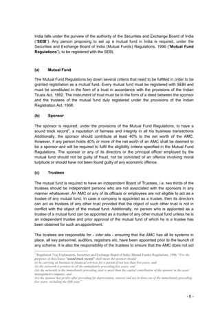 India falls under the purview of the authority of the Securities and Exchange Board of India
(“SEBI”). Any person proposing to set up a mutual fund in India is required, under the
Securities and Exchange Board of India (Mutual Funds) Regulations, 1996 (“Mutual Fund
Regulations”), to be registered with the SEBI.



(a)       Mutual Fund

The Mutual Fund Regulations lay down several criteria that need to be fulfilled in order to be
granted registration as a mutual fund. Every mutual fund must be registered with SEBI and
must be constituted in the form of a trust in accordance with the provisions of the Indian
Trusts Act, 1882. The instrument of trust must be in the form of a deed between the sponsor
and the trustees of the mutual fund duly registered under the provisions of the Indian
Registration Act, 1908.

(b)       Sponsor

The sponsor is required, under the provisions of the Mutual Fund Regulations, to have a
sound track record3, a reputation of fairness and integrity in all his business transactions
Additionally, the sponsor should contribute at least 40% to the net worth of the AMC.
However, if any person holds 40% or more of the net worth of an AMC shall be deemed to
be a sponsor and will be required to fulfil the eligibility criteria specified in the Mutual Fund
Regulations. The sponsor or any of its directors or the principal officer employed by the
mutual fund should not be guilty of fraud, not be convicted of an offence involving moral
turpitude or should have not been found guilty of any economic offence.

(c)       Trustees

The mutual fund is required to have an independent Board of Trustees, i.e. two thirds of the
trustees should be independent persons who are not associated with the sponsors in any
manner whatsoever. An AMC or any of its officers or employees are not eligible to act as a
trustee of any mutual fund. In case a company is appointed as a trustee, then its directors
can act as trustees of any other trust provided that the object of such other trust is not in
conflict with the object of the mutual fund. Additionally, no person who is appointed as a
trustee of a mutual fund can be appointed as a trustee of any other mutual fund unless he is
an independent trustee and prior approval of the mutual fund of which he is a trustee has
been obtained for such an appointment.

The trustees are responsible for - inter alia - ensuring that the AMC has all its systems in
place, all key personnel, auditors, registrars etc. have been appointed prior to the launch of
any scheme. It is also the responsibility of the trustees to ensure that the AMC does not act

3
  Regulation 7 (a) Explanation, Securities and Exchange Board of India (Mutual Funds) Regulations, 1996: “For the
purposes of this clause "sound track record" shall mean the sponsor should:
(i) be carrying on business in financial services for a period of not less than five years; and
(ii) the networth is positive in all the immediately preceding five years; and
(iii) the networth in the immediately preceding year is more than the capital contribution of the sponsor in the asset
management company; and
(iv) the sponsor has profits after providing for depreciation, interest and tax in three out of the immediately preceding
five years, including the fifth year.”



                                                                                                                    -6-
 