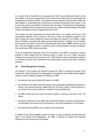 in a manner that is favorable to its associates such that it has a detrimental impact on the
unit holders, or that the management of one scheme by the AMC does not compromise the
management of another scheme. The trustees are also required to ensure that an AMC has
been diligent in empanelling and monitoring any securities transactions with brokers, so as
to avoid any undue concentration of business with any broker. The Mutual Fund Regulations
further mandates that the trustees should prevent any conflicts of interest between the AMC
and the unit holders in terms of deployment of net worth.

The trustees are also responsible for ensuring that there is no change carried out in the
fundamental attributes of any scheme or the trust or fees and expenses payable or any
other change that would modify the scheme and affect the interest of unit holders, unless
each unit holder is provided with written communication thereof. In addition, the unit holders
must be given the option to exit at the prevailing Net Asset Value (“NAV”) without any exit
load. They are obliged to perform a quarterly review of all transactions carried out between
the mutual funds, AMC and its associates.

As far as professional indemnity cover for the trustees or the AMC is concerned, industry
practice in India reveals that the insurance policy is taken out by an Indian insurance
company (as is required by the Insurance Act, 1938) while the risk is subsequently ceded to
an overseas re-insurer who underwrites the primary policy issued by the Indian insurance
company.

(d)      Asset Management Company

The sponsor or the trustees are required to appoint an AMC to manage the assets of the
mutual fund. Under the Mutual Fund Regulations, the applicant must satisfy certain eligibility
criteria in order to qualify to register with SEBI as an AMC:

      the sponsor must have at least 40% stake in the AMC;

      the directors of the AMC should be persons having adequate professional experience in
      finance and financial services related field and not found guilty of moral turpitude or
      convicted of any economic offence or violation of any securities laws;

      the AMC should have and must at all times maintain, a minimum net worth of Rs. 100
      million;

      the board of directors of such AMC has at least 50% directors, who are not associate of,
      or associated in any manner with, the sponsor or any of its subsidiaries or the trustees;

      the Chairman of the AMC is not a trustee of any mutual fund.


In addition to the above eligibility criteria and other on going compliance requirements laid
down in the Mutual Fund Regulations, the AMC is required to observe the following
restrictions in its normal course of business:




                                                                                          -7-
 