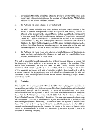 any director of the AMC cannot hold office of a director in another AMC unless such
        person is an independent director and the approval of the board of the AMC of which
        such person is a director, has been obtained;

        the AMC shall not act as a trustee of any mutual fund;

        the AMC cannot undertake any other business activities except activities in the
        nature of portfolio management services, management and advisory services to
        offshore funds, pension funds, provident funds, venture capital funds, management
        of insurance funds, financial consultancy and exchange of research on commercial
        basis if any of such activities are not in conflict with the activities of the mutual fund;.
        However, the AMC may, itself or through its subsidiaries, undertake such activities if
        it satisfies the Board that the key personnel of the asset management company, the
        systems, back office, bank and securities accounts are segregated activity wise and
        there exist systems to prohibit access to inside information of various activities.

        the AMC shall not invest in any of its schemes unless full disclosure of its intention to
        invest has been made in the offer. However, an AMC shall not be entitled to charge
        any fees on its investment in that scheme.

The AMC is required to take all reasonable steps and exercise due diligence to ensure that
the investment of funds pertaining to any scheme are not contrary to the provisions of the
Mutual Fund Regulations and the trust deed. An AMC cannot, through any broker
associated with the sponsor, purchase or sell securities, which is an average of 5% or more
of the aggregate purchases and sale of securities made by the mutual fund in all its
schemes. However, the aggregate purchase and sale of securities excludes the sale and
distribution of units issued by the mutual fund and the limit of 5% shall apply only for a block
of any three months.

(e)     Custodian

The mutual fund is required, under the Mutual Fund Regulations, to appoint a custodian to
carry out the custodial services for the schemes of the fund. Only institutions with substantial
organizational strength, service capability in terms of computerization, and other
infrastructure facilities are approved to act as custodians. The custodian must be totally de-
linked from the AMC and must be registered with SEBI. Under the Securities and Exchange
Board of India (Custodian of Securities) Guidelines, 1996, any person proposing to carry on
the business as a custodian of securities must register with the SEBI and is required to fulfil
specified eligibility criteria. Additionally, a custodian in which the sponsor or its associates
holds 50% or more of the voting rights of the share capital of the custodian or where 50% or
more of the directors of the custodian represent the interest of the sponsor or its associates
cannot act as custodian for a mutual fund constituted by the same sponsor or any of its
associate or subsidiary company.




                                                                                               -8-
 