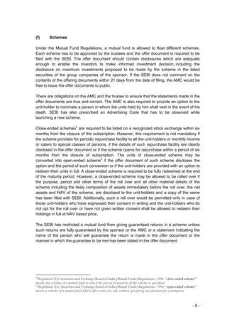 (f)      Schemes

Under the Mutual Fund Regulations, a mutual fund is allowed to float different schemes.
Each scheme has to be approved by the trustees and the offer document is required to be
filed with the SEBI. The offer document should contain disclosures which are adequate
enough to enable the investors to make informed investment decision, including the
disclosure on maximum investments proposed to be made by the scheme in the listed
securities of the group companies of the sponsor. If the SEBI does not comment on the
contents of the offering documents within 21 days from the date of filing, the AMC would be
free to issue the offer documents to public.

There are obligations on the AMC and the trustee to ensure that the statements made in the
offer documents are true and correct. The AMC is also required to provide an option to the
unit-holder to nominate a person in whom the units held by him shall vest in the event of his
death. SEBI has also prescribed an Advertising Code that has to be observed while
launching a new scheme.

Close-ended schemes4 are required to be listed on a recognized stock exchange within six
months from the closure of the subscription. However, this requirement is not mandatory if
the scheme provides for periodic repurchase facility to all the unit-holders or monthly income
or caters to special classes of persons, if the details of such repurchase facility are clearly
disclosed in the offer document or if the scheme opens for repurchase within a period of six
months from the closure of subscription. The units of close-ended scheme may be
converted into open-ended scheme5 if the offer document of such scheme discloses the
option and the period of such conversion or if the unit-holders are provided with an option to
redeem their units in full. A close-ended scheme is required to be fully redeemed at the end
of the maturity period. However, a close-ended scheme may be allowed to be rolled over if
the purpose, period and other terms of the roll over and all other material details of the
scheme including the likely composition of assets immediately before the roll over, the net
assets and NAV of the scheme, are disclosed to the unit-holders and a copy of the same
has been filed with SEBI. Additionally, such a roll over would be permitted only in case of
those unit-holders who have expressed their consent in writing and the unit-holders who do
not opt for the roll over or have not given written consent shall be allowed to redeem their
holdings in full at NAV based price.

The SEBI has restricted a mutual fund from giving guaranteed returns in a scheme unless
such returns are fully guaranteed by the sponsor or the AMC or a statement indicating the
name of the person who will guarantee the return is made in the offer document or the
manner in which the guarantee to be met has been stated in the offer document.




4
  Regulation 2(f), Securities and Exchange Board of India (Mutual Funds) Regulations, 1996: "close-ended scheme”
means any scheme of a mutual fund in which the period of maturity of the scheme is specified.
5
  Regulation 2(s), Securities and Exchange Board of India (Mutual Funds) Regulations, 1996: “open-ended scheme"
means a scheme of a mutual fund which offers units for sale without specifying any duration for redemption.



                                                                                                             -9-
 