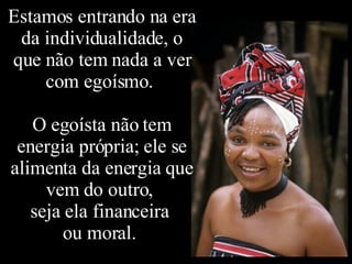 Estamos entrando na era da individualidade, o que não tem nada a ver com egoísmo.  O egoísta não tem energia própria; ele se alimenta da energia que vem do outro,  seja ela financeira  ou moral.  