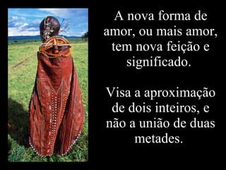 A nova forma de amor, ou mais amor, tem nova feição e significado.  Visa a aproximação de dois inteiros, e não a união de duas metades.  