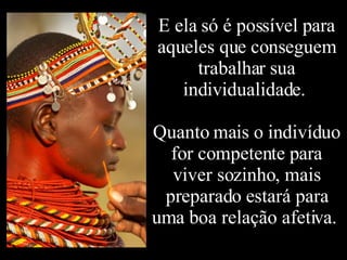 E ela só é possível para aqueles que conseguem trabalhar sua individualidade.  Quanto mais o indivíduo for competente para viver sozinho, mais preparado estará para uma boa relação afetiva.  