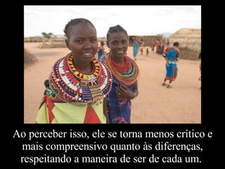 Ao perceber isso, ele se torna menos crítico e mais compreensivo quanto às diferenças, respeitando a maneira de ser de cada um.  