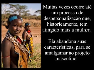 Muitas vezes ocorre até um processo de despersonalização que, historicamente, tem atingido mais a mulher.  Ela abandona suas características, para se amalgamar ao projeto masculino.  