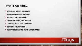 • SEO IS ALL ABOUT RANKINGS
• KEYWORD DENSITY MATTERS
• SEO IS A ONE TIME THING
• THE MORE LINKS, THE BETTER
• I CAN GET MY IT GUY TO DO SEO
• CONTENT TRUMPS SEO
• KEYWORDS NEED TO BE AN EXACT MATCH
PANTS ON FIRE…
 