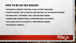 • ESTABLISH A CONTENT STRATEGY & GOAL (OTHER THAN RANK)
• CREATE CONTENT THAT IS HELPFUL AND RELEVANT TO YOUR BUYER PERSONA
• RETHINK WHAT “KEYWORDS” AND “LINK BUILDING” MEANS
• UNDERSTAND TRANSACTIONAL VS INFORMATIONAL KEYWORDS
• USE A BLOG THAT IS ATTACHED TO YOUR WEBSITE DOMAIN
• USE GOOGLE+ (DAMN IT)
HOW TO BE AN SEO BADASS
 