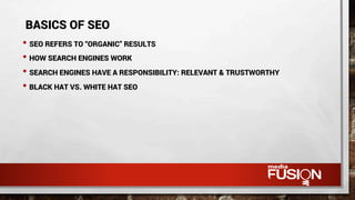 • SEO REFERS TO “ORGANIC” RESULTS
• HOW SEARCH ENGINES WORK
• SEARCH ENGINES HAVE A RESPONSIBILITY: RELEVANT & TRUSTWORTHY
• BLACK HAT VS. WHITE HAT SEO
BASICS OF SEO
 