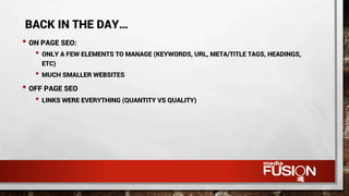 • ON PAGE SEO:
• ONLY A FEW ELEMENTS TO MANAGE (KEYWORDS, URL, META/TITLE TAGS, HEADINGS,
ETC)
• MUCH SMALLER WEBSITES
• OFF PAGE SEO
• LINKS WERE EVERYTHING (QUANTITY VS QUALITY)
BACK IN THE DAY…
 