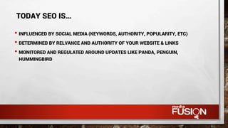 • INFLUENCED BY SOCIAL MEDIA (KEYWORDS, AUTHORITY, POPULARITY, ETC)
• DETERMINED BY RELVANCE AND AUTHORITY OF YOUR WEBSITE & LINKS
• MONITORED AND REGULATED AROUND UPDATES LIKE PANDA, PENGUIN,
HUMMINGBIRD
TODAY SEO IS…
 
