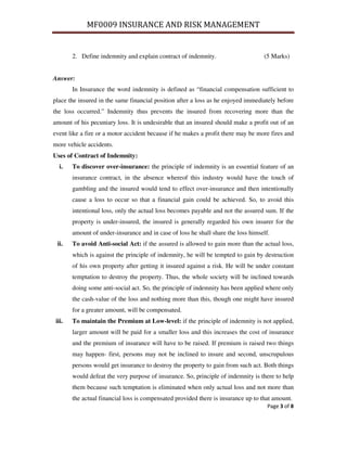 MF0009 INSURANCE AND RISK MANAGEMENT


        2. Define indemnity and explain contract of indemnity.                     (5 Marks)


Answer:
        In Insurance the word indemnity is defined as “financial compensation sufficient to
place the insured in the same financial position after a loss as he enjoyed immediately before
the loss occurred.” Indemnity thus prevents the insured from recovering more than the
amount of his pecuniary loss. It is undesirable that an insured should make a profit out of an
event like a fire or a motor accident because if he makes a profit there may be more fires and
more vehicle accidents.
Uses of Contract of Indemnity:
   i.   To discover over-insurance: the principle of indemnity is an essential feature of an
        insurance contract, in the absence whereof this industry would have the touch of
        gambling and the insured would tend to effect over-insurance and then intentionally
        cause a loss to occur so that a financial gain could be achieved. So, to avoid this
        intentional loss, only the actual loss becomes payable and not the assured sum. If the
        property is under-insured, the insured is generally regarded his own insurer for the
        amount of under-insurance and in case of loss he shall share the loss himself.
 ii.    To avoid Anti-social Act: if the assured is allowed to gain more than the actual loss,
        which is against the principle of indemnity, he will be tempted to gain by destruction
        of his own property after getting it insured against a risk. He will be under constant
        temptation to destroy the property. Thus, the whole society will be inclined towards
        doing some anti-social act. So, the principle of indemnity has been applied where only
        the cash-value of the loss and nothing more than this, though one might have insured
        for a greater amount, will be compensated.
 iii.   To maintain the Premium at Low-level: if the principle of indemnity is not applied,
        larger amount will be paid for a smaller loss and this increases the cost of insurance
        and the premium of insurance will have to be raised. If premium is raised two things
        may happen- first, persons may not be inclined to insure and second, unscrupulous
        persons would get insurance to destroy the property to gain from such act. Both things
        would defeat the very purpose of insurance. So, principle of indemnity is there to help
        them because such temptation is eliminated when only actual loss and not more than
        the actual financial loss is compensated provided there is insurance up to that amount.
                                                                                     Page 3 of 8
 