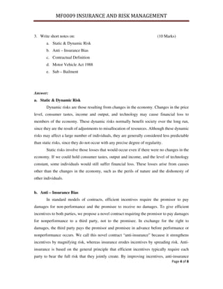 MF0009 INSURANCE AND RISK MANAGEMENT


3. Write short notes on:                                                     (10 Marks)
       a. Static & Dynamic Risk
       b. Anti – Insurance Bias
       c. Contractual Definition
       d. Motor Vehicle Act 1988
       e. Sub – Bailment




Answer:
a. Static & Dynamic Risk
       Dynamic risks are those resulting from changes in the economy. Changes in the price
level, consumer tastes, income and output, and technology may cause financial loss to
members of the economy. These dynamic risks normally benefit society over the long run,
since they are the result of adjustments to misallocation of resources. Although these dynamic
risks may affect a large number of individuals, they are generally considered less predictable
than static risks, since they do not occur with any precise degree of regularity.
       Static risks involve those losses that would occur even if there were no changes in the
economy. If we could hold consumer tastes, output and income, and the level of technology
constant, some individuals would still suffer financial loss. These losses arise from causes
other than the changes in the economy, such as the perils of nature and the dishonesty of
other individuals.


b. Anti – Insurance Bias
       In standard models of contracts, efficient incentives require the promisor to pay
damages for non-performance and the promisee to receive no damages. To give efficient
incentives to both parties, we propose a novel contract requiring the promisor to pay damages
for nonperformance to a third party, not to the promisee. In exchange for the right to
damages, the third party pays the promisor and promisee in advance before performance or
nonperformance occurs. We call this novel contract “anti-insurance” because it strengthens
incentives by magnifying risk, whereas insurance erodes incentives by spreading risk. Anti-
insurance is based on the general principle that efficient incentives typically require each
party to bear the full risk that they jointly create. By improving incentives, anti-insurance
                                                                                    Page 4 of 8
 