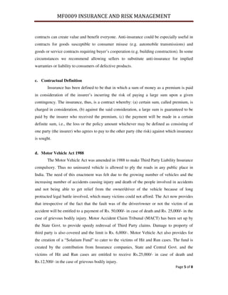 MF0009 INSURANCE AND RISK MANAGEMENT


contracts can create value and benefit everyone. Anti-insurance could be especially useful in
contracts for goods susceptible to consumer misuse (e.g. automobile transmissions) and
goods or service contracts requiring buyer’s cooperation (e.g. building construction). In some
circumstances we recommend allowing sellers to substitute anti-insurance for implied
warranties or liability to consumers of defective products.


c. Contractual Definition
       Insurance has been defined to be that in which a sum of money as a premium is paid
in consideration of the insurer’s incurring the risk of paying a large sum upon a given
contingency. The insurance, thus, is a contract whereby: (a) certain sum, called premium, is
charged in consideration, (b) against the said consideration, a large sum is guaranteed to be
paid by the insurer who received the premium, (c) the payment will be made in a certain
definite sum, i.e., the loss or the policy amount whichever may be defined as consisting of
one party (the insurer) who agrees to pay to the other party (the risk) against which insurance
is sought.


d. Motor Vehicle Act 1988
       The Motor Vehicle Act was amended in 1988 to make Third Party Liability Insurance
compulsory. Thus no uninsured vehicle is allowed to ply the roads in any public place in
India. The need of this enactment was felt due to the growing number of vehicles and the
increasing number of accidents causing injury and death of the people involved in accidents
and not being able to get relief from the owner/driver of the vehicle because of long
protracted legal battle involved, which many victims could not afford. The Act now provides
that irrespective of the fact that the fault was of the driver/owner or not the victim of an
accident will be entitled to a payment of Rs. 50,000/- in case of death and Rs. 25,000/- in the
case of grievous bodily injury. Motor Accident Claim Tribunal (MACT) has been set up by
the State Govt. to provide speedy redressal of Third Party claims. Damage to property of
third party is also covered and the limit is Rs. 6,000/-. Motor Vehicle Act also provides for
the creation of a “Solatium Fund” to cater to the victims of Hit and Run cases. The fund is
created by the contribution from Insurance companies, State and Central Govt. and the
victims of Hit and Run cases are entitled to receive Rs.25,000/- in case of death and
Rs.12,500/- in the case of grievous bodily injury.
                                                                                    Page 5 of 8
 