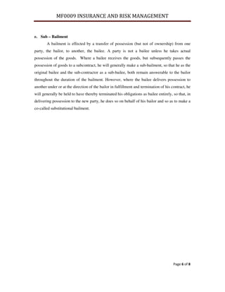 MF0009 INSURANCE AND RISK MANAGEMENT


e. Sub – Bailment
       A bailment is effected by a transfer of possession (but not of ownership) from one
party, the bailor, to another, the bailee. A party is not a bailee unless he takes actual
possession of the goods. Where a bailee receives the goods, but subsequently passes the
possession of goods to a subcontract, he will generally make a sub-bailment, so that he as the
original bailee and the sub-contractor as a sub-bailee, both remain answerable to the bailor
throughout the duration of the bailment. However, where the bailee delivers possession to
another under or at the direction of the bailor in fulfillment and termination of his contract, he
will generally be held to have thereby terminated his obligations as bailee entirely, so that, in
delivering possession to the new party, he does so on behalf of his bailor and so as to make a
co-called substitutional bailment.




                                                                                       Page 6 of 8
 