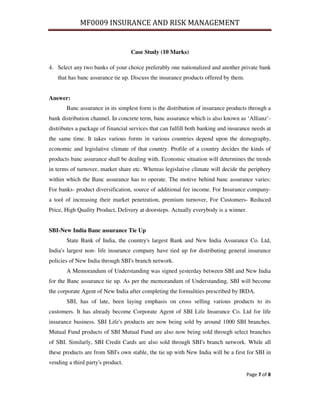MF0009 INSURANCE AND RISK MANAGEMENT


                                   Case Study (10 Marks)

4. Select any two banks of your choice preferably one nationalized and another private bank
   that has banc assurance tie up. Discuss the insurance products offered by them.


Answer:
       Banc assurance in its simplest form is the distribution of insurance products through a
bank distribution channel. In concrete term, banc assurance which is also known as ‘Allianz’-
distributes a package of financial services that can fulfill both banking and insurance needs at
the same time. It takes various forms in various countries depend upon the demography,
economic and legislative climate of that country. Profile of a country decides the kinds of
products banc assurance shall be dealing with. Economic situation will determines the trends
in terms of turnover, market share etc. Whereas legislative climate will decide the periphery
within which the Banc assurance has to operate. The motive behind banc assurance varies:
For banks- product diversification, source of additional fee income. For Insurance company-
a tool of increasing their market penetration, premium turnover, For Customers- Reduced
Price, High Quality Product, Delivery at doorsteps. Actually everybody is a winner.


SBI-New India Banc assurance Tie Up
       State Bank of India, the country's largest Bank and New India Assurance Co. Ltd,
India's largest non- life insurance company have tied up for distributing general insurance
policies of New India through SBI's branch network.
       A Memorandum of Understanding was signed yesterday between SBI and New India
for the Banc assurance tie up. As per the memorandum of Understanding, SBI will become
the corporate Agent of New India after completing the formalities prescribed by IRDA.
       SBI, has of late, been laying emphasis on cross selling various products to its
customers. It has already become Corporate Agent of SBI Life Insurance Co. Ltd for life
insurance business. SBI Life's products are now being sold by around 1000 SBI branches.
Mutual Fund products of SBI Mutual Fund are also now being sold through select branches
of SBI. Similarly, SBI Credit Cards are also sold through SBI's branch network. While all
these products are from SBI's own stable, the tie up with New India will be a first for SBI in
vending a third party's product.

                                                                                     Page 7 of 8
 