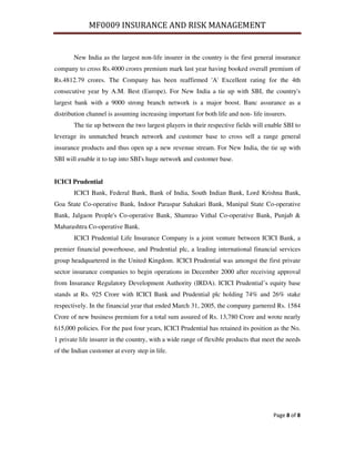 MF0009 INSURANCE AND RISK MANAGEMENT


       New India as the largest non-life insurer in the country is the first general insurance
company to cross Rs.4000 crores premium mark last year having booked overall premium of
Rs.4812.79 crores. The Company has been reaffirmed 'A' Excellent rating for the 4th
consecutive year by A.M. Best (Europe). For New India a tie up with SBI, the country's
largest bank with a 9000 strong branch network is a major boost. Banc assurance as a
distribution channel is assuming increasing important for both life and non- life insurers.
       The tie up between the two largest players in their respective fields will enable SBI to
leverage its unmatched branch network and customer base to cross sell a range general
insurance products and thus open up a new revenue stream. For New India, the tie up with
SBI will enable it to tap into SBI's huge network and customer base.


ICICI Prudential
       ICICI Bank, Federal Bank, Bank of India, South Indian Bank, Lord Krishna Bank,
Goa State Co-operative Bank, Indoor Paraspar Sahakari Bank, Manipal State Co-operative
Bank, Jalgaon People's Co-operative Bank, Shamrao Vithal Co-operative Bank, Punjab &
Maharashtra Co-operative Bank.
       ICICI Prudential Life Insurance Company is a joint venture between ICICI Bank, a
premier financial powerhouse, and Prudential plc, a leading international financial services
group headquartered in the United Kingdom. ICICI Prudential was amongst the first private
sector insurance companies to begin operations in December 2000 after receiving approval
from Insurance Regulatory Development Authority (IRDA). ICICI Prudential’s equity base
stands at Rs. 925 Crore with ICICI Bank and Prudential plc holding 74% and 26% stake
respectively. In the financial year that ended March 31, 2005, the company garnered Rs. 1584
Crore of new business premium for a total sum assured of Rs. 13,780 Crore and wrote nearly
615,000 policies. For the past four years, ICICI Prudential has retained its position as the No.
1 private life insurer in the country, with a wide range of flexible products that meet the needs
of the Indian customer at every step in life.




                                                                                      Page 8 of 8
 