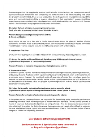 The CIA designation is the only globally accepted certification for internal auditors and remains the standard
by which individuals demonstrate their competency and professionalism in the internal auditing field. Since
the program’s launch in 1973, it has opened up countless doors of opportunity for practitioners around the
world as it communicates their ability to serve as a key player in their organization’s success. Candidates
leave the program enriched with educational experience, applicable knowledge, and business tools that can
deliver a positive impact in any organization or business environment.
Q4.Explain the basic principles of governing internal control.
(Basic principles of governing internal control 10 marks)10 marks
Answer : Basic principles of governing internal control :
1. Record And Books :
Books should be kept up to date and at regular intervals these should be balanced. Handling of cash
transactions should be made by the different persons. For instance the cashier should not be allowed to
record the cash received accounts book. He should have no concern with written ledgers.
2. Independent Checking :
Work performed by one person should be independently and automatically checked by another person.
Q5.Discuss the specific problems of Electronic Data Processing (EDP) relating to internal control.
(Explanation of all problems of EDP 10 marks) 10 marks
Answer : Problems of electronic data processing relating to internal control :
1. Separation of duties :
In a manual system, separate individuals are responsible for initiating transactions, recording transactions,
and custody of assets. As a basic control, separation of duties prevents of detects errors and irregularities. In
a computer system, however, the traditional notion of separation of duties does not always apply. For
example, as program may reconcile a vendor invoice against a receiving document and print a cheque for
the amount owed to a creditor. Thus, this program is performing functions that in a manual systems would
be considered incompatible.
Q6.Explain the factors for having the effective internal control system for a bank.
(Explanation of various aspects of having the effective internal control system 10 marks)
Answer : Factors for having the effective internal control system for a bank :
In the private sector, company directors are responsible for determining policy, monitoring performance
and taking corrective action if either policy or its implementation is defective. Internal control provides a
means of assurance that corporate objectives are being achieved. Thus the directors are responsible for
internal control. In practice, the distinction among these categories and types is often difficult to recognize
because an effective internal control structure requires elements of each. Even the descriptions of each
category of control can vary among individuals.
Dear students get fully solved assignments
Send your semester & Specialization name to our mail id
-> help.mbaassignments@gmail.com
 