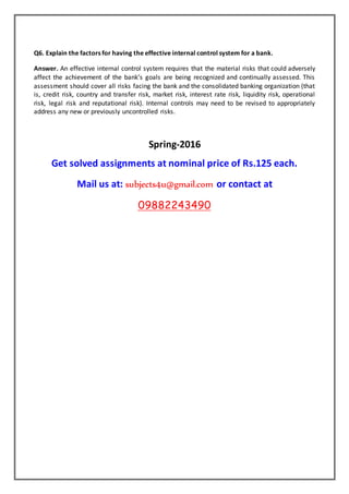 Q6. Explain the factors for having the effective internal control system for a bank.
Answer. An effective internal control system requires that the material risks that could adversely
affect the achievement of the bank’s goals are being recognized and continually assessed. This
assessment should cover all risks facing the bank and the consolidated banking organization (that
is, credit risk, country and transfer risk, market risk, interest rate risk, liquidity risk, operational
risk, legal risk and reputational risk). Internal controls may need to be revised to appropriately
address any new or previously uncontrolled risks.
Spring-2016
Get solved assignments at nominal price of Rs.125 each.
Mail us at: subjects4u@gmail.com or contact at
09882243490
 