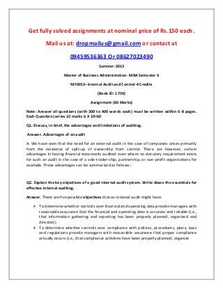 Get fully solved assignments at nominal price of Rs.150 each.
Mail us at: dropmailus@gmail.com or contact at
09459536363 Or 08627023490
Summer-2013
Master of Business Administration- MBA Semester 4
MF0013–Internal Audit and Control-4 Credits
(Book ID: 1759)
Assignment (60 Marks)
Note: Answer all questions (with 300 to 400 words each) must be written within 6-8 pages.
Each Question carries 10 marks 6 X 10=60
Q1. Discuss, in brief, the advantages and limitations of auditing.
Answer. Advantages of an audit
A. We have seen that the need for an external audit in the case of companies arises primarily
from the existence of split-up of ownership from control. There are however, certain
advantages in having financial statements audited even where no statutory requirement exists
for such an audit in the case of a sole-trader-ship, partnership, or non-profit organizations for
example. These advantages can be summarized as follows:-
Q2. Explain the key objectives of a good internal audit system. Write down the essentials for
effective internal auditing.
Answer. There are five possible objectives that an internal audit might have:
 To determine whether controls over financial and operating data provide managers with
reasonable assurance that the financial and operating data is accurate and reliable (i.e.,
that information gathering and reporting has been properly planned, organized and
directed);
 To determine whether controls over compliance with policies, procedures, plans, laws
and regulations provide managers with reasonable assurance that proper compliance
actually occurs (i.e., that compliance activities have been properly planned, organize
 