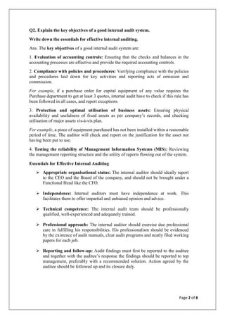 Page 2 of 8
Q2. Explain the key objectives of a good internal audit system.
Write down the essentials for effective internal auditing.
Ans. The key objectives of a good internal audit system are:
1. Evaluation of accounting controls: Ensuring that the checks and balances in the
accounting processes are effective and provide the required accounting controls.
2. Compliance with policies and procedures: Verifying compliance with the policies
and procedures laid down for key activities and reporting acts of omission and
commission.
For example, if a purchase order for capital equipment of any value requires the
Purchase department to get at least 3 quotes, internal audit have to check if this rule has
been followed in all cases, and report exceptions.
3. Protection and optimal utilisation of business assets: Ensuring physical
availability and usefulness of fixed assets as per company’s records, and checking
utilisation of major assets vis-à-vis plan.
For example, a piece of equipment purchased has not been installed within a reasonable
period of time. The auditor will check and report on the justification for the asset not
having been put to use.
4. Testing the reliability of Management Information Systems (MIS): Reviewing
the management reporting structure and the utility of reports flowing out of the system.
Essentials for Effective Internal Auditing
 Appropriate organisational status: The internal auditor should ideally report
to the CEO and the Board of the company, and should not be brought under a
Functional Head like the CFO.
 Independence: Internal auditors must have independence at work. This
facilitates them to offer impartial and unbiased opinion and advice.
 Technical competence: The internal audit team should be professionally
qualified, well-experienced and adequately trained.
 Professional approach: The internal auditor should exercise due professional
care in fulfilling his responsibilities. His professionalism should be evidenced
by the existence of audit manuals, clear audit programs and neatly filed working
papers for each job.
 Reporting and follow-up: Audit findings must first be reported to the auditee
and together with the auditee’s response the findings should be reported to top
management, preferably with a recommended solution. Action agreed by the
auditee should be followed up and its closure duly.
 