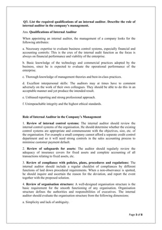 Page 3 of 8
Q3. List the required qualifications of an internal auditor. Describe the role of
internal auditor in the company’s management.
Ans. Qualifications of Internal Auditor
When appointing an internal auditor, the management of a company looks for the
following attributes:
a. Necessary expertise to evaluate business control systems, especially financial and
accounting controls: This is the crux of the internal audit function as the focus is
always on financial performance and viability of the enterprise.
b. Basic knowledge of the technology and commercial practices adopted by the
business, since he is expected to evaluate the operational performance of the
enterprise.
c. Thorough knowledge of management theories and best-in-class practices.
d. Excellent interpersonal skills: The auditors may at times have to comment
adversely on the work of their own colleagues. They should be able to do this in an
acceptable manner and yet produce the intended result.
e. Unbiased reporting and strong professional approach.
f. Unimpeachable integrity and the highest ethical standards.
Role of Internal Auditor in the Company’s Management
1. Review of internal control systems: The internal auditor should review the
internal control systems of the organisation. He should determine whether the existing
control systems are appropriate and commensurate with the objectives, size, etc. of
the organisation. For example a small company cannot afford a separate credit control
department and so it will need strong controls in the sales accounting process to
minimise customer payment default.
2. Review of safeguards for assets: The auditor should regularly review the
adequacy of insurance covers for fixed assets and complete accounting of all
transactions relating to fixed assets, etc.
3. Review of compliance with policies, plans, procedures and regulations: The
internal auditor should include a regular checklist of compliances by different
functions of laid down procedural requirements. When a non-observance is spotted,
he should inquire and ascertain the reason for the deviation, and report the event
together with the proposed solution.
4. Review of organisation structure: A well-designed organisation structure is the
basic requirement for the smooth functioning of any organisation. Organisation
structure defines the authorities and responsibilities of executives. The internal
auditor should evaluate the organisation structure from the following dimensions:
a. Simplicity and lack of ambiguity.
 