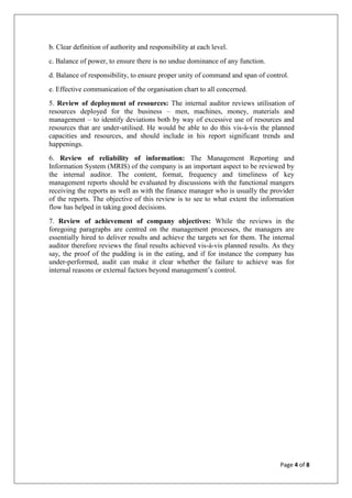 Page 4 of 8
b. Clear definition of authority and responsibility at each level.
c. Balance of power, to ensure there is no undue dominance of any function.
d. Balance of responsibility, to ensure proper unity of command and span of control.
e. Effective communication of the organisation chart to all concerned.
5. Review of deployment of resources: The internal auditor reviews utilisation of
resources deployed for the business – men, machines, money, materials and
management – to identify deviations both by way of excessive use of resources and
resources that are under-utilised. He would be able to do this vis-à-vis the planned
capacities and resources, and should include in his report significant trends and
happenings.
6. Review of reliability of information: The Management Reporting and
Information System (MRIS) of the company is an important aspect to be reviewed by
the internal auditor. The content, format, frequency and timeliness of key
management reports should be evaluated by discussions with the functional mangers
receiving the reports as well as with the finance manager who is usually the provider
of the reports. The objective of this review is to see to what extent the information
flow has helped in taking good decisions.
7. Review of achievement of company objectives: While the reviews in the
foregoing paragraphs are centred on the management processes, the managers are
essentially hired to deliver results and achieve the targets set for them. The internal
auditor therefore reviews the final results achieved vis-à-vis planned results. As they
say, the proof of the pudding is in the eating, and if for instance the company has
under-performed, audit can make it clear whether the failure to achieve was for
internal reasons or external factors beyond management’s control.
 