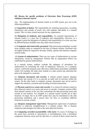 Page 6 of 8
Q5. Discuss the specific problems of Electronic Data Processing (EDP)
relating to internal control.
Ans. The implementation of internal control in an EDP system, give rise to the
following problems:
(a) Separation of duties: The responsibility for initiating transactions, recording
transactions and custody of assets, lies with separate individuals in a manual
system. This is a basic control necessity for any organisation.
(b) Delegation of authority and responsibility: An essential characteristic of
internal control is a clear line of authority and responsibility. However, in a
computer system the delegation of authority and responsibility in a clear way may
be difficult because multiple users may share some resources.
(c) Competent and trustworthy personnel: Data processing technology is much
more complex today as compared to the days of manual systems. Personnel who
are highly skilled are required to develop, modify, operate and maintain computer
systems today.
(d) System of authorisations: There are two types of authorisations to execute
transactions, issued by management. Policies that an organisation follows are
established by general authorisations.
In a manual system, auditors evaluate the adequacy of procedures for
authorisation by examining the work of employees. However, in a computer
system, a particular program may often have authorisation procedures embedded
within. For example, the order entry module in a sales system may determine the
price to be charged to a customer.
(e) Adequate documents and records: A manual system requires adequate
documents and records if it is to provide an audit trail of activities within the
system. On the other hand, in computer systems, documents may not be used to
support the initiation, execution and recording of certain transactions.
(f) Physical control over assets and records: It is critical for internal control to
have physical control over assets and access to records. Computer systems differ
from manual systems in the way they concentrate the data processing assets and
records at one location. For example in a manual system records are at their
locations of origin, but in an EDP system they may be maintained at the data
processing installation and a person does not have to coordinate different
locations to execute a fraud.
(g) Adequate management supervision: Management supervision of employee
activities is relatively straightforward in a manual system. This is because
employees and managers are often at the same physical location.
(h) Comparing recorded accountability with assets: To assess if shortages in
the assets have occurred or inaccuracies or incompleteness exist, a periodical
comparison between assets and the data that is a record of those assets must be
 