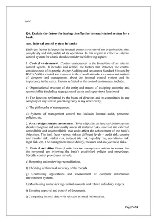 Page 7 of 8
done.
Q6. Explain the factors for having the effective internal control system for a
bank.
Ans. Internal control system in banks
Different factors influence the internal control structure of any organisation: size,
complexity and risk profile of its operations. In this regard an effective internal
control system for a bank should consider the following aspects:
1. Control environment: Control environment is the foundation of an internal
control system. It includes and reflects the factors that influence the control
consciousness of its people. As per Auditing and Assurance Standard 6 issued by
ICAI (AAS6), control environment is the overall attitude, awareness and actions
of directors and management about the internal control system and its
importance in the entity. Factors reflected in the control environment include:
a) Organisational structure of the entity and means of assigning authority and
responsibility (including segregation of duties and supervisory functions)
b) The function performed by the board of directors and its committees in any
company or any similar governing body in any other entity.
c) The philosophy of management.
d) Systems of management control that includes internal audit, personnel
policies, etc.
2. Risk recognition and assessment: To be effective, an internal control system
should recognise and continually assess all material risks –internal and external,
controllable and uncontrollable–that could affect the achievement of the bank’s
objectives. The bank faces various risks at different levels – credit risk, country
and transfer risk, market risk, interest rate risk, liquidity risk, operational risk,
legal risk, etc. The management must identify, measure and analyse these risks.
3. Control activities: Control activities are management actions to ensure that
the personnel are following the bank’s established policies and procedures.
Specific control procedures include:
e) Reporting and reviewing reconciliations.
f) Checking arithmetical accuracy of the records.
g) Controlling applications and environment of computer information
environment systems.
h) Maintaining and reviewing control accounts and related subsidiary ledgers.
i) Ensuring approval and control of documents.
j) Comparing internal data with relevant external information.
 