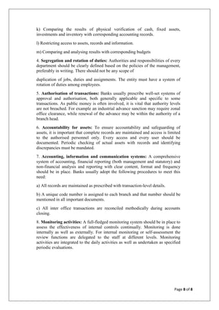 Page 8 of 8
k) Comparing the results of physical verification of cash, fixed assets,
investments and inventory with corresponding accounting records.
l) Restricting access to assets, records and information.
m) Comparing and analysing results with corresponding budgets
4. Segregation and rotation of duties: Authorities and responsibilities of every
department should be clearly defined based on the policies of the management,
preferably in writing. There should not be any scope of
duplication of jobs, duties and assignments. The entity must have a system of
rotation of duties among employees.
5. Authorisation of transactions: Banks usually prescribe well-set systems of
approval and authorisation, both generally applicable and specific to some
transactions. As public money is often involved, it is vital that authority levels
are not breached. For example an industrial advance sanction may require zonal
office clearance, while renewal of the advance may be within the authority of a
branch head.
6. Accountability for assets: To ensure accountability and safeguarding of
assets, it is important that complete records are maintained and access is limited
to the authorised personnel only. Every access and every user should be
documented. Periodic checking of actual assets with records and identifying
discrepancies must be mandated.
7. Accounting, information and communication systems: A comprehensive
system of accounting, financial reporting (both management and statutory) and
non-financial analysis and reporting with clear content, format and frequency
should be in place. Banks usually adopt the following procedures to meet this
need:
a) All records are maintained as prescribed with transaction-level details.
b) A unique code number is assigned to each branch and that number should be
mentioned in all important documents.
c) All inter office transactions are reconciled methodically during accounts
closing.
8. Monitoring activities: A full-fledged monitoring system should be in place to
assess the effectiveness of internal controls continually. Monitoring is done
internally as well as externally. For internal monitoring or self-assessment the
review functions are delegated to the staff at different levels. Monitoring
activities are integrated to the daily activities as well as undertaken as specified
periodic evaluations.
 