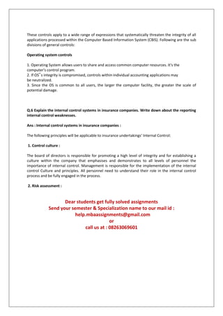 These controls apply to a wide range of expressions that systematically threaten the integrity of all
applications processed within the Computer Based Information System (CBIS). Following are the sub
divisions of general controls:
Operating system controls
1. Operating System allows users to share and access common computer resources. It's the
computer's control program.
2. If OS‟s integrity is compromised, controls within individual accounting applications may
be neutralized.
3. Since the OS is common to all users, the larger the computer facility, the greater the scale of
potential damage.

Q.6 Explain the internal control systems in insurance companies. Write down about the reporting
internal control weaknesses.
Ans : Internal control systems in insurance companies :
The following principles will be applicable to insurance undertakings’ Internal Control:
1. Control culture :
The board of directors is responsible for promoting a high level of integrity and for establishing a
culture within the company that emphasises and demonstrates to all levels of personnel the
importance of internal control. Management is responsible for the implementation of the internal
control Culture and principles. All personnel need to understand their role in the internal control
process and be fully engaged in the process.
2. Risk assessment :

Dear students get fully solved assignments
Send your semester & Specialization name to our mail id :
help.mbaassignments@gmail.com
or
call us at : 08263069601

 