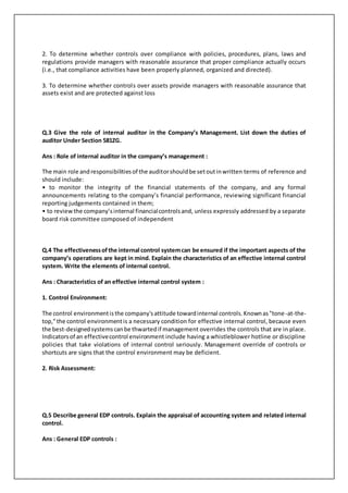 2. To determine whether controls over compliance with policies, procedures, plans, laws and
regulations provide managers with reasonable assurance that proper compliance actually occurs
(i.e., that compliance activities have been properly planned, organized and directed).
3. To determine whether controls over assets provide managers with reasonable assurance that
assets exist and are protected against loss
Q.3 Give the role of internal auditor in the Company’s Management. List down the duties of
auditor Under Section 581ZG.
Ans : Role of internal auditor in the company’s management :
The main role andresponsibilitiesof the auditorshouldbe setoutinwritten terms of reference and
should include:
• to monitor the integrity of the financial statements of the company, and any formal
announcements relating to the company’s financial performance, reviewing significant financial
reporting judgements contained in them;
• to reviewthe company’sinternal financialcontrolsand, unless expressly addressed by a separate
board risk committee composed of independent
Q.4 The effectivenessofthe internal control systemcan be ensured if the important aspects of the
company’s operations are kept in mind. Explain the characteristics of an effective internal control
system. Write the elements of internal control.
Ans : Characteristics of an effective internal control system :
1. Control Environment:
The control environmentisthe company'sattitude towardinternal controls.Knownas"tone-at-the-
top,"the control environmentis a necessary condition for effective internal control, because even
the best-designedsystemscanbe thwartedif management overrides the controls that are in place.
Indicatorsof an effectivecontrol environment include having a whistleblower hotline or discipline
policies that take violations of internal control seriously. Management override of controls or
shortcuts are signs that the control environment may be deficient.
2. Risk Assessment:
Q.5 Describe general EDP controls. Explain the appraisal of accounting system and related internal
control.
Ans : General EDP controls :
 