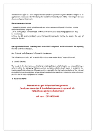 These controlsapplytoa wide range of expressions that systematically threaten the integrity of all
applicationsprocessedwithinthe ComputerBasedInformationSystem(CBIS).Following are the sub
divisions of general controls:
Operating system controls
1. Operating System allows users to share and access common computer resources. It's the
computer's control program.
2. If OS‟s integrity is compromised, controls within individual accounting applications may
be neutralized.
3. Since the OS is common to all users, the larger the computer facility, the greater the scale of
potential damage.
Q.6 Explain the internal control systems in insurance companies. Write down about the reporting
internal control weaknesses.
Ans : Internal control systems in insurance companies :
The following principles will be applicable to insurance undertakings’ Internal Control:
1. Control culture :
The board of directors is responsible for promoting a high level of integrity and for establishing a
culture within the company that emphasises and demonstrates to all levels of personnel the
importance of internal control. Management is responsible for the implementation of the internal
control Culture and principles. All personnel need to understand their role in the internal control
process and be fully engaged in the process.
2. Risk assessment :
Dear students get fully solved assignments
Send your semester & Specialization name to our mail id :
help.mbaassignments@gmail.com
or
call us at : 08263069601
 