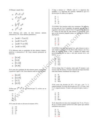 25-Marque a opção falsa:
a)
221303 
b)
410
22
62535


c)   62
232 
d)
62
232 
26-A diferença dos cubos de dois números naturais
consecutivos é 91. Esses números pertencem a:
a)  37/  nn
b)  73/  nn
c)  107/  nn
d)  10/  nn
27-A diferença entre os quadrados de dois números ímpares,
positivos e consecutivos é 40. Esses números pertencem ao
intervalo:
a)  14,8
b)  9,3
c)  14,11
d)  10,4
28-A soma dos quadrados de dois números pares, consecutivos
e positivos é igual a 164. Esses números estão no intervalo real:
a)  12;6
b)  18;12
c)  7;3
d)  15;9
29-Para que 5432 m seja divisível por 72, m deve ser no
mínimo:
a) 2
b) 3
c) 4
d) 5
e) 15
30-A soma de todos os divisores do número 105 é:
a) 192
b) 121
c) 120
d) 16
e) 15
31-Seja o número m = 488a2b, onde b é o algarismo das
unidades e a o algarismo das centenas. Sabendo-se que m é
divisível por 45, então a+b é igual a:
a) 1
b) 7
c) 9
d) 16
e) 18
32-(UFMG) Três torneiras estão com vazamento. Da primeira,
cai uma gota de 4 em 4 segundos, da segunda, uma de 6 em 6
segundos e da terceira, uma de 10 em 10 segundos. Exatamente
às 2 horas cai uma gota de cada torneira. O número de vezes
que as três torneiras pingarão juntas, no intervalo de 2h30s a
2h27m30s é:
a) 26
b) 28
c) 27
d) 30
e) 29
33-(UFMG) Uma bola, em queda livre, após chocar-se com o
solo sempre se desloca à 3/5 da altura onde começa a cair. Se a
altura da primeira queda é 10m, a medida do espaço total
percorrido pela bola ao tocar o solo pela terceira vez é, em
metros:
a) 39,2
b) 36,0
c) 29,2
d) 19,6
e) 18,0
34-Um relógio bate 15 minutos, outro cada 25 minutos e um
terceiro cada 40 minutos. O menor intervalo de tempo decorrido
entre duas batidas simultâneas dos relógio é de:
a) 1h
b) 10h
c) 20h
d) 30h
e) NRA
35-Os restos das divisões de 247 e 315 por x são 7 e 3,
respectivamente. Os restos das divisões de 167 e 213 por y são
5 e 3, respectivamente. O maior valor possível para a soma x +
y é:
a) 36
b) 34
c) 30
d) 25
e) NRA
36-As dimensões de uma caixa retangular são 18 cm, 30 cm e
48 cm. O menor número possível de cubos iguais que enchem
totalmente essa caixa é:
a) 6
b) 24
c) 120
d) 144
e) 240
 
