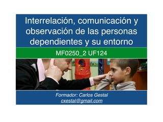 Interrelación, comunicación y
observación de las personas
dependientes y su entorno
MF0250_2 UF124
Formador: Carlos Gestal
cxestal@gmail.com
 