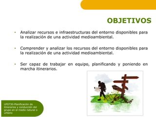 OBJETIVOS
        •    Analizar recursos e infraestructuras del entorno disponibles para
             la realización de una actividad medioambiental.

        •    Comprender y analizar los recursos del entorno disponibles para
             la realización de una actividad medioambiental.

        •    Ser capaz de trabajar en equipo, planificando y poniendo en
             marcha itinerarios.




UF0730-Planificación de
itinerarios y conducción del
grupo en el medio natural o
urbano
 