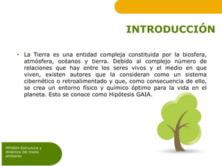 INTRODUCCIÓN
• La Tierra es una entidad compleja constituida por la biosfera,
atmósfera, océanos y tierra. Debido al complejo número de
relaciones que hay entre los seres vivos y el medio en que
viven, existen autores que la consideran como un sistema
cibernético o retroalimentado y que, como consecuencia de ello,
se crea un entorno físico y químico óptimo para la vida en el
planeta. Esto se conoce como Hipótesis GAIA.
MF0804-Estructura y
dinámica del medio
ambiente