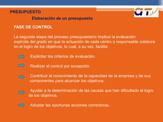 PRESUPUESTO 
Elaboración de un presupuesto 
FASE DE CONTROL 
La segunda etapa del proceso presupuestario implica Ia evaluación 
explícita del grado en que Ia actuación de cada centro o responsable colabora 
en el logro de los objetivos, lo cual, a su vez, facilita: 
Explicitar los criterios de evaluación. 
Realizar el control por excepción. 
Contribuir al conocimiento de Ia capacidad de Ia empresa y de sus 
componentes para alcanzar los objetivos. 
Ayudar a Ia determinación de las causas que han dificultado el logro 
de los objetivos. 
Adoptar las oportunas acciones correctoras. 
 
