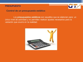 PRESUPUESTO 
Control de un presupuesto estático 
Los presupuestos estáticos son aquellos que se elaboran para un 
único nivel de actividad y no permiten realizar ajustes necesarios para Ia 
variación que ocurre en Ia realidad. 
 