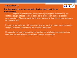 PRESUPUESTO 
Planteamiento de un presupuesto flexible: feed back de las 
desviaciones 
El presupuesto flexible calcula los ingresos presupuestados y los 
costas presupuestados sobre Ia base de Ia producción real en el periodo 
presupuestario. El presupuesto flexible se prepara al final del periodo, después 
de Ia salida real. 
Es una herramienta muy útil para comparar los costos reales experimentadas 
al costo permitido para el nivel de actividad alcanzado. 
El propósito de este presupuesto es mostrar los resultados esperados de un 
centro de responsabilidad para varios niveles de actividad. 
 