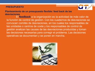 PRESUPUESTO 
Planteamiento de un presupuesto flexible: feed back de las 
desviaciones 
El feedback a Ia organización es Ia actividad de más valor de 
Ia función de control de gestión. Con los cuadernos de desviaciones se 
convocan comités de desviaciones, en los cuales los responsables de 
las unidades o centros de coste y los responsables de control de 
gestión analizan las causas de las desviaciones producidas y toman 
las decisiones necesarias para corregir el problema. Las decisiones 
operativas se documentan y se ponen en marcha. 
 