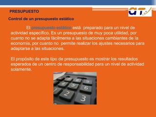 PRESUPUESTO 
Control de un presupuesto estático 
El presupuesto estático está preparado para un nivel de 
actividad específico. Es un presupuesto de muy poca utilidad, por 
cuanto no se adapta fácilmente a las situaciones cambiantes de Ia 
economía, por cuanto no permite realizar los ajustes necesarios para 
adaptarse a las situaciones. 
El propósito de este tipo de presupuesto es mostrar los resultados 
esperados de un centro de responsabilidad para un nivel de actividad 
solamente. 
 